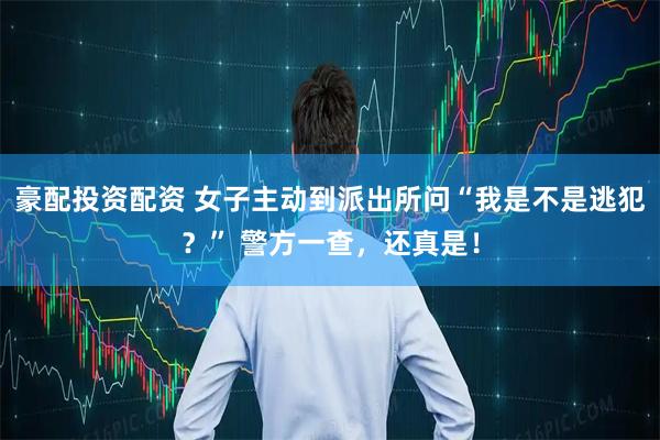 豪配投资配资 女子主动到派出所问“我是不是逃犯？” 警方一查，还真是！