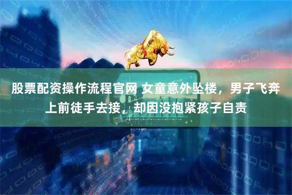 股票配资操作流程官网 女童意外坠楼，男子飞奔上前徒手去接，却因没抱紧孩子自责